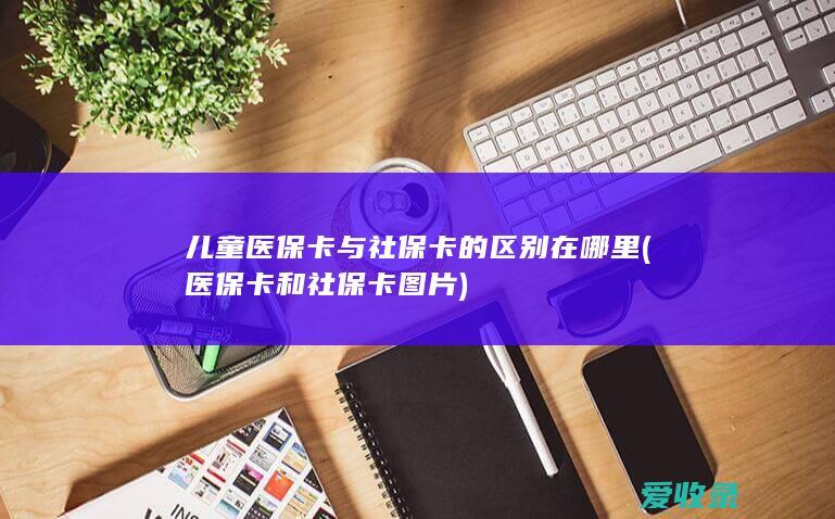 儿童医保卡与社保卡的区别在哪里(医保卡和社保卡图片)