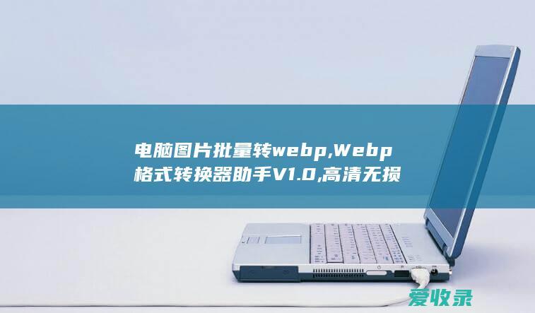 电脑图片批量转webp,Webp格式转换器助手V1.0,高清无损