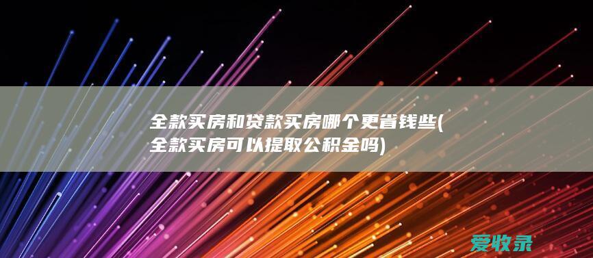 全款买房和贷款买房哪个更省钱些(全款买房可以提取公积金吗)