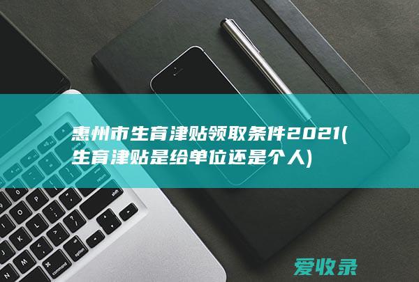 惠州市生育津贴领取条件2021(生育津贴是给单位还是个人)