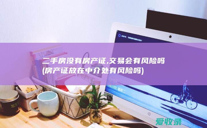 二手房没有房产证,交易会有风险吗(房产证放在中介处有风险吗)