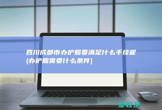 四川成都市办护照要满足什么手续呢(办护照需要什么条件)