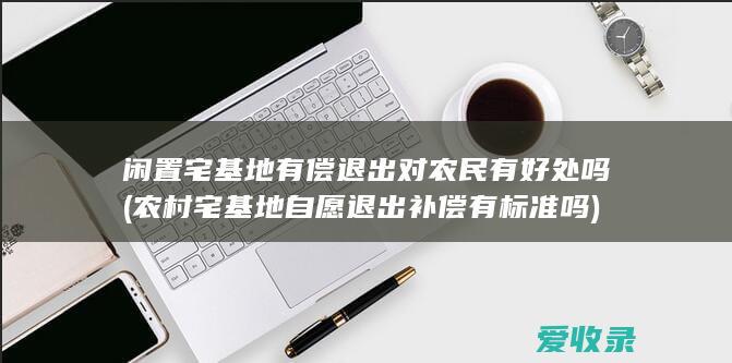 闲置宅基地有偿退出对农民有好处吗(农村宅基地自愿退出补偿有标准吗)