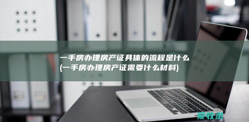 一手房办理房产证具体的流程是什么(一手房办理房产证需要什么材料)