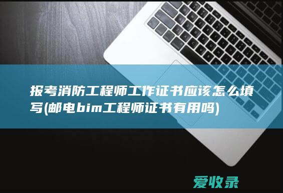 报考消防工程师工作证书应该怎么填写(邮电bim工程师证书有用吗)