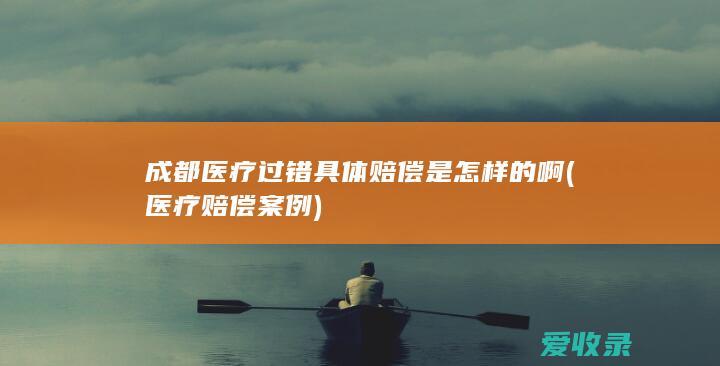 成都医疗过错具体赔偿是怎样的啊(医疗赔偿案例)