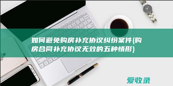 如何避免购房补充协议纠纷案件(购房合同补充协议无效的五种情形)