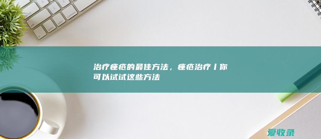 治疗痤疮的最佳方法，痤疮治疗丨你可以试试这些方法