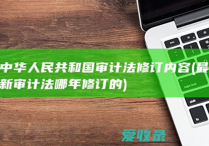 中华人民共和国审计法修订内容(最新审计法哪年修订的)