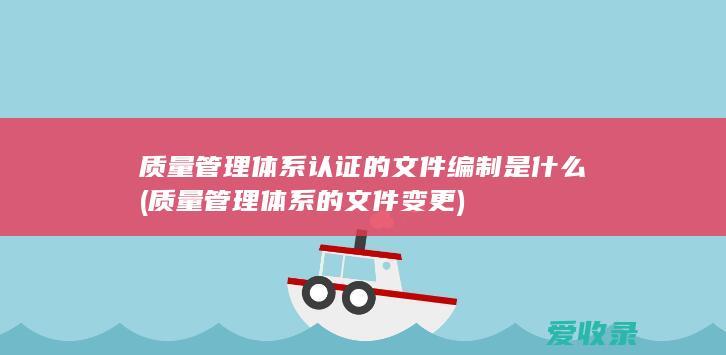 质量管理体系认证的文件编制是什么(质量管理体系的文件变更)