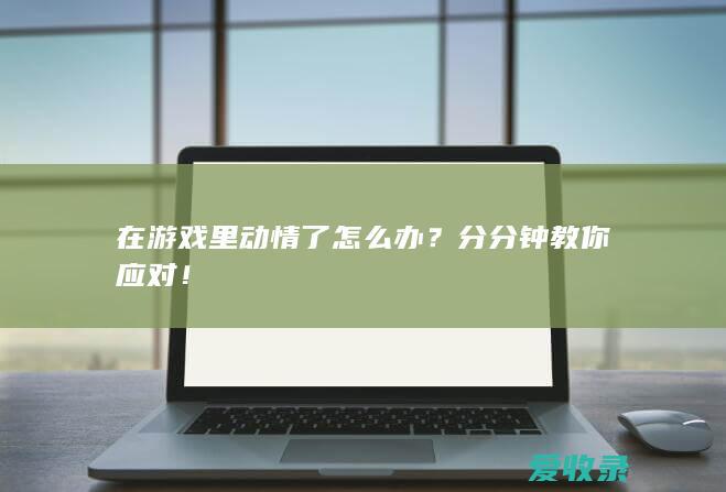 在游戏里动情了怎么办？分分钟教你应对！