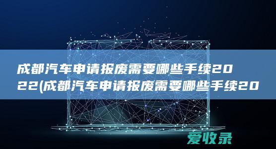 成都汽车申请报废需要哪些手续2022(成都汽车申请报废需要哪些手续2022年)