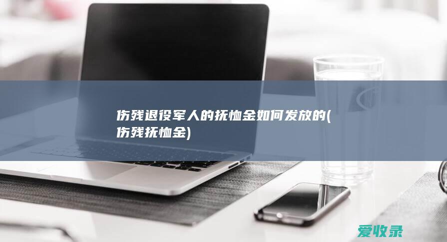 伤残退役军人的抚恤金如何发放的(伤残抚恤金)