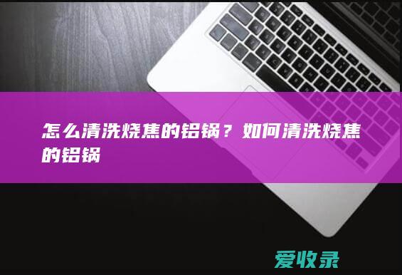 怎么清洗烧焦的铝锅？如何清洗烧焦的铝锅