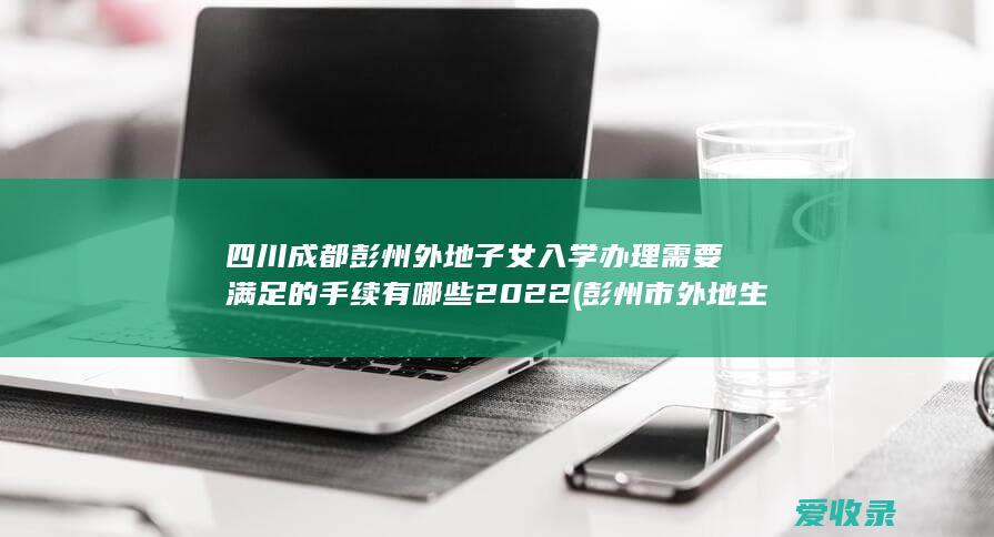 四川成都彭州外地子女入学办理需要满足的手续有哪些2022(彭州市外地生入学条件)