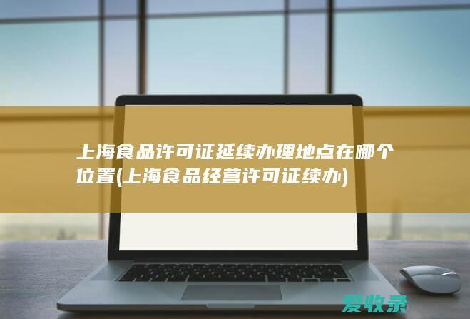 上海食品许可证延续办理地点在哪个位置(上海食品经营许可证续办)