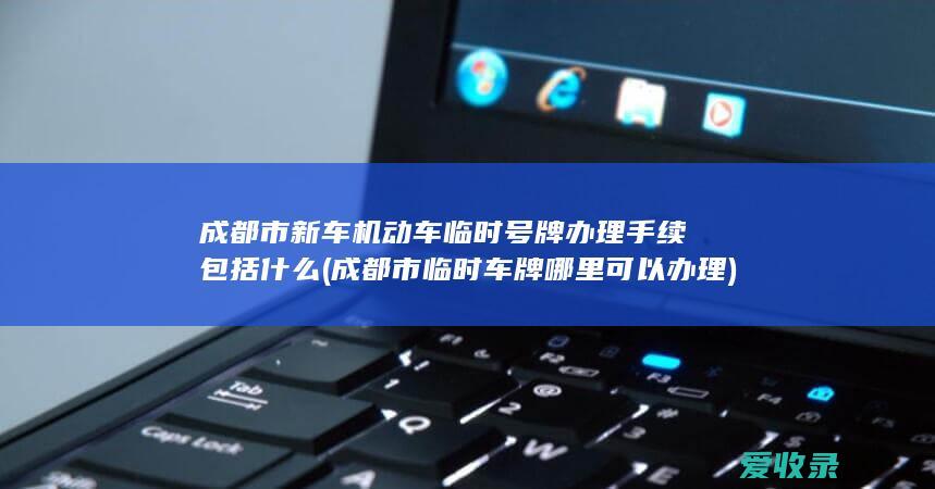 成都市新车机动车临时号牌办理手续包括什么(成都市临时车牌哪里可以办理)