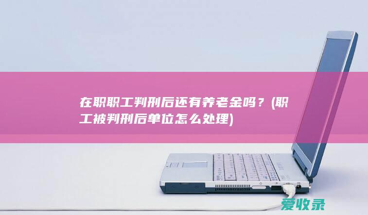 在职职工判刑后还有养老金吗？(职工被判刑后单位怎么处理)