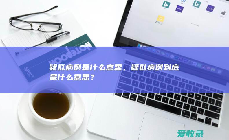 疑似病例是什么意思，疑似病例到底是什么意思？