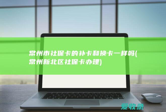 常州市社保卡的补卡和换卡一样吗(常州新北区社保卡办理)