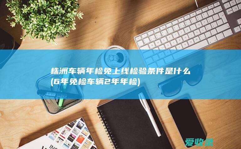 株洲车辆年检免上线检验条件是什么(6年免检车辆2年年检)