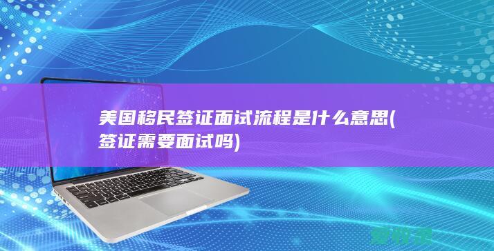 美国移民签证面试流程是什么意思(签证需要面试吗)