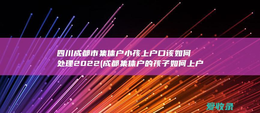 四川成都市集体户小孩上户口该如何处理2022(成都集体户的孩子如何上户口)