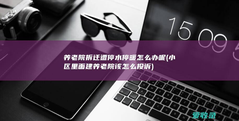 养老院拆迁遭停水停暖怎么办呢(小区里面建养老院该怎么投诉)