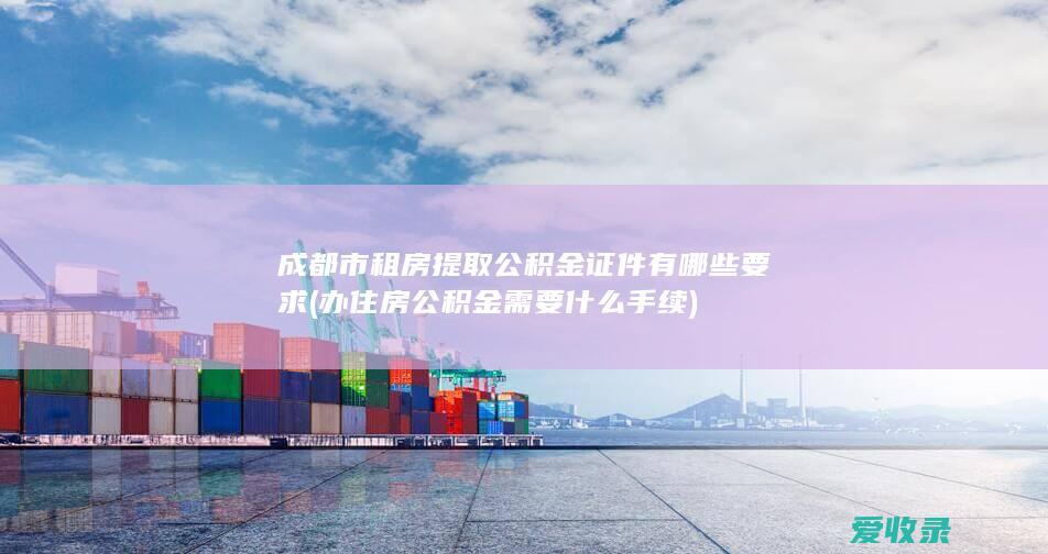 成都市租房提取公积金证件有哪些要求(办住房公积金需要什么手续)