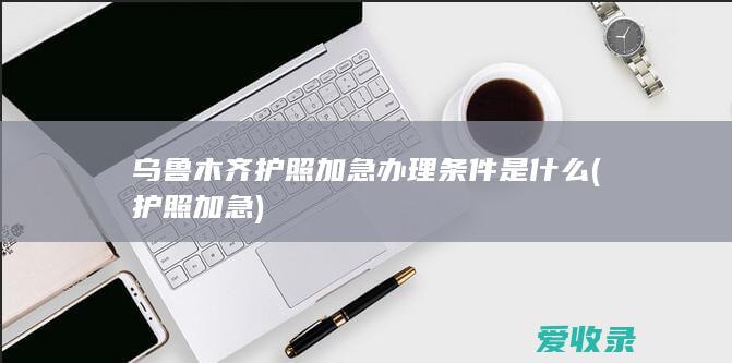 乌鲁木齐护照加急办理条件是什么(护照 加急)