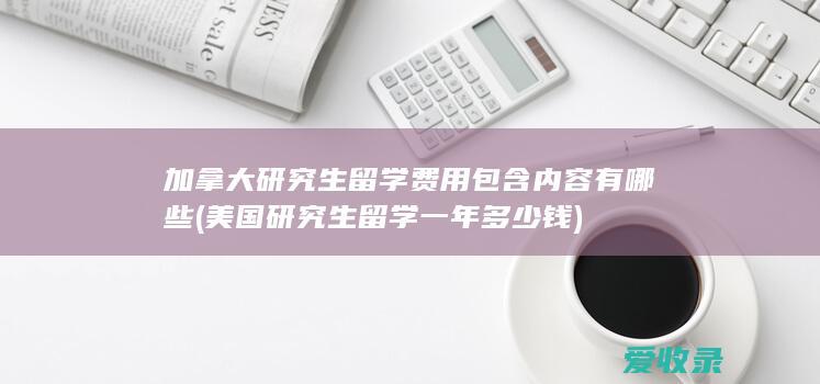 加拿大研究生留学费用包含内容有哪些(美国研究生留学一年多少钱)