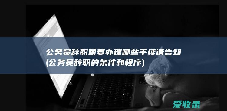 公务员辞职需要办理哪些手续请告知(公务员辞职的条件和程序)