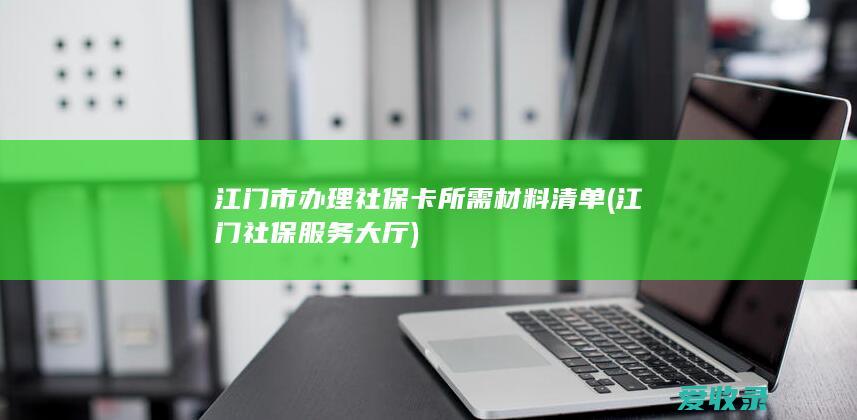 江门市办理社保卡所需材料清单(江门社保服务大厅)