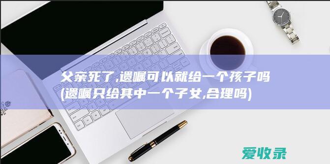 父亲死了,遗嘱可以就给一个孩子吗(遗嘱只给其中一个子女,合理吗)