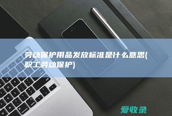 劳动保护用品发放标准是什么意思(职工劳动保护)