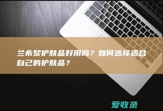 兰希黎护肤品好用吗？如何选择适合自己的护肤品？