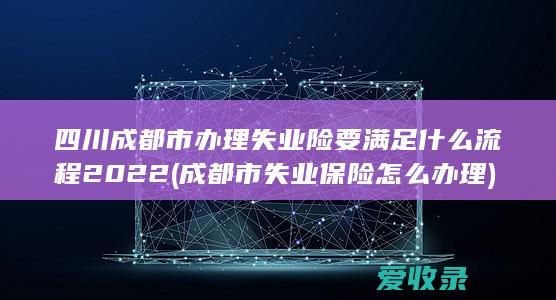 四川成都市办理失业险要满足什么流程2022(成都市失业保险怎么办理)