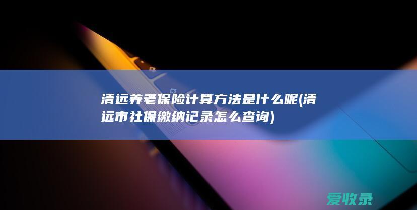 清远养老保险计算方法是什么呢(清远市社保缴纳记录怎么查询)