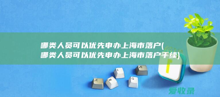 哪类人员可以优先申办上海市落户(哪类人员可以优先申办上海市落户手续)