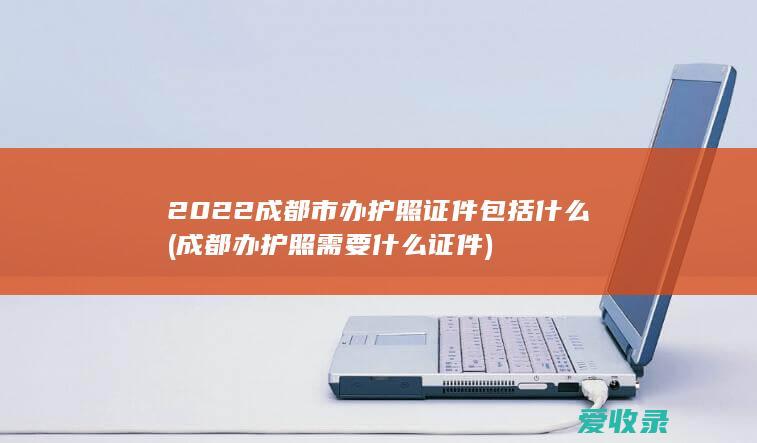 2022成都市办护照证件包括什么(成都办护照需要什么证件)