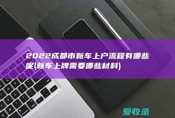 2022成都市新车上户流程有哪些呢(新车上牌需要哪些材料)