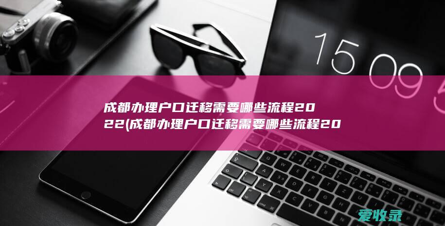 成都办理户口迁移需要哪些流程2022(成都办理户口迁移需要哪些流程2022年)