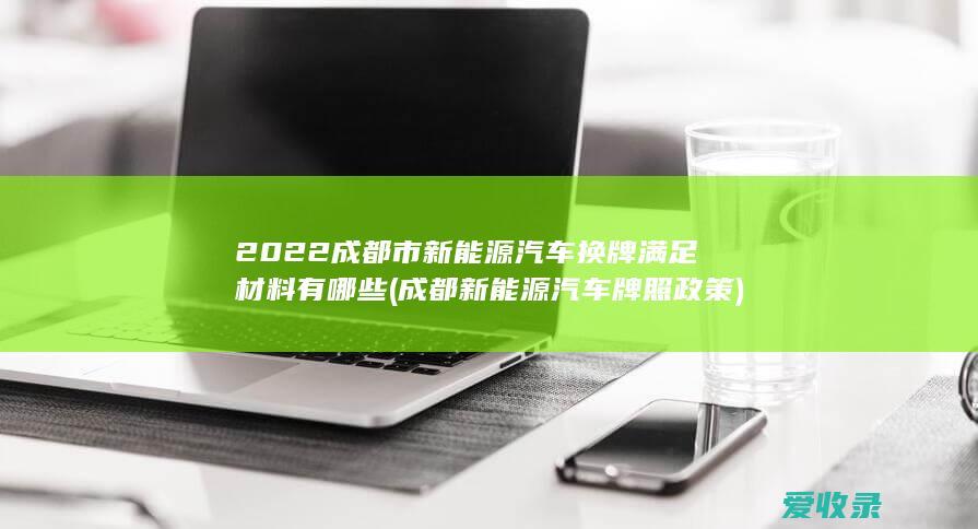 2022成都市新能源汽车换牌满足材料有哪些(成都新能源汽车牌照政策)