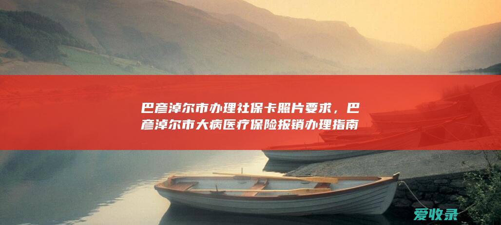 巴彦淖尔市办理社保卡照片要求，巴彦淖尔市大病医疗保险报销办理指南