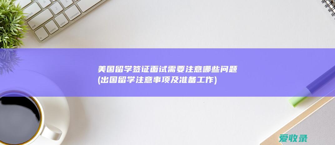 美国留学签证面试需要注意哪些问题(出国留学注意事项及准备工作)