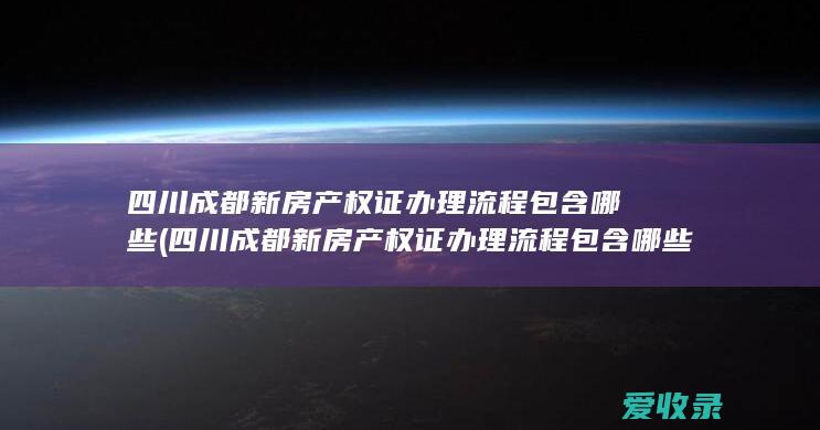 四川成都新房产权证办理流程包含哪些(四川成都新房产权证办理流程包含哪些内容)