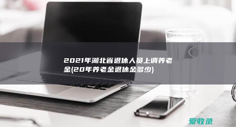 2021年湖北省退休人员上调养老金(20年养老金退休金多少)