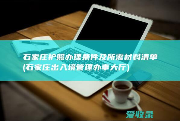 石家庄护照办理条件及所需材料清单(石家庄出入境管理办事大厅)