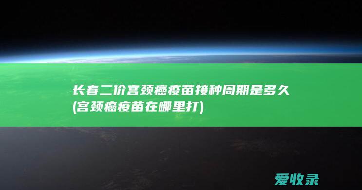 长春二价宫颈癌疫苗接种周期是多久(宫颈癌疫苗在哪里打)