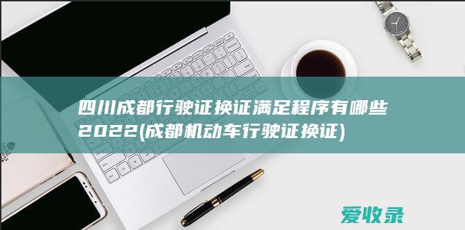 四川成都行驶证换证满足程序有哪些2022(成都机动车行驶证换证)